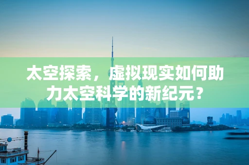 太空探索，虚拟现实如何助力太空科学的新纪元？