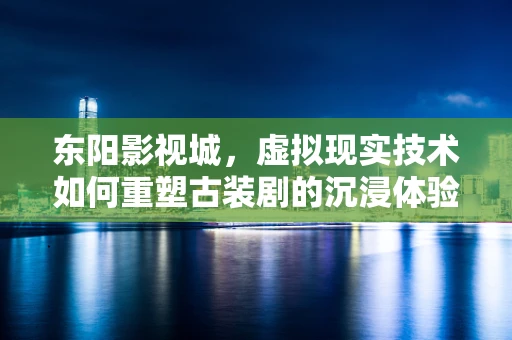 东阳影视城，虚拟现实技术如何重塑古装剧的沉浸体验？
