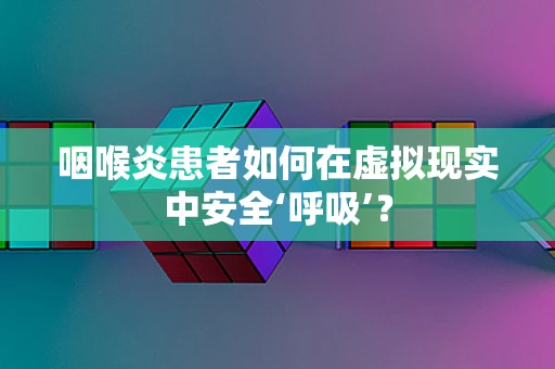 咽喉炎患者如何在虚拟现实中安全‘呼吸’？