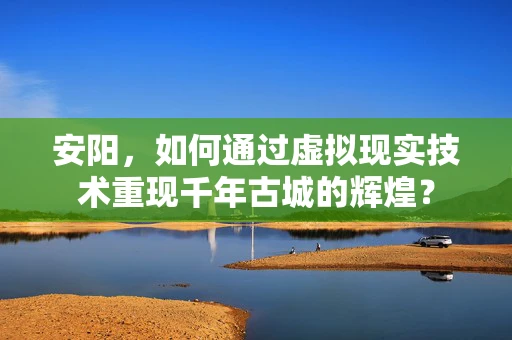 安阳，如何通过虚拟现实技术重现千年古城的辉煌？