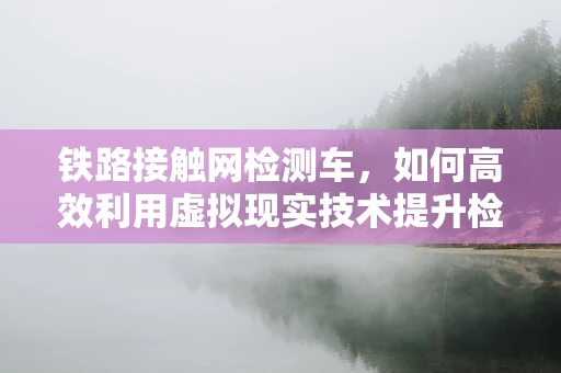 铁路接触网检测车，如何高效利用虚拟现实技术提升检测效率与安全？