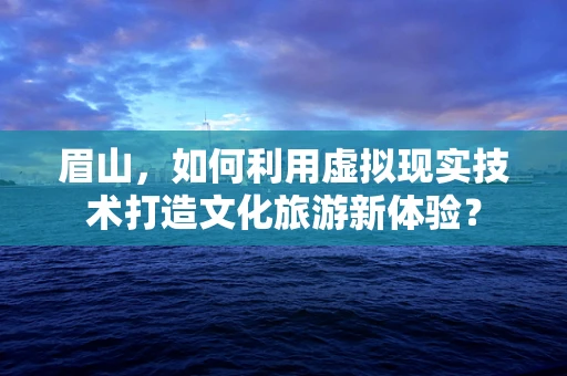 眉山，如何利用虚拟现实技术打造文化旅游新体验？