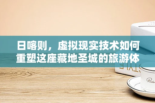 日喀则，虚拟现实技术如何重塑这座藏地圣城的旅游体验？