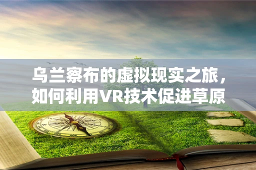 乌兰察布的虚拟现实之旅，如何利用VR技术促进草原文化传承？