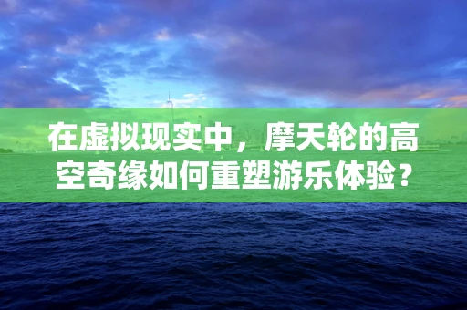 在虚拟现实中，摩天轮的高空奇缘如何重塑游乐体验？
