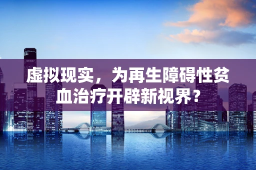 虚拟现实，为再生障碍性贫血治疗开辟新视界？