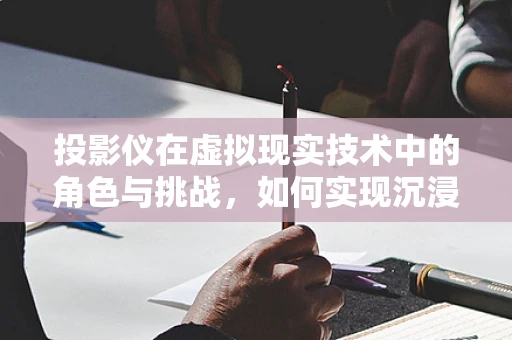 投影仪在虚拟现实技术中的角色与挑战，如何实现沉浸式体验？