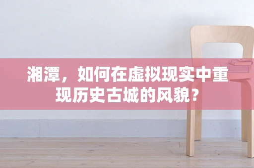 湘潭，如何在虚拟现实中重现历史古城的风貌？