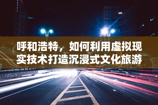 呼和浩特，如何利用虚拟现实技术打造沉浸式文化旅游新体验？