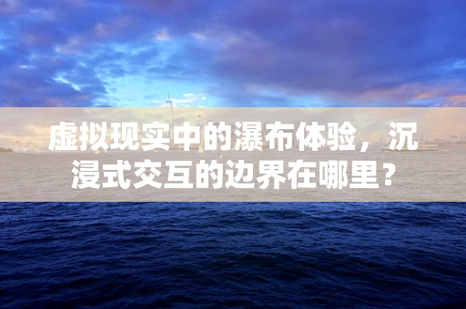 虚拟现实中的瀑布体验，沉浸式交互的边界在哪里？
