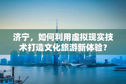 济宁，如何利用虚拟现实技术打造文化旅游新体验？