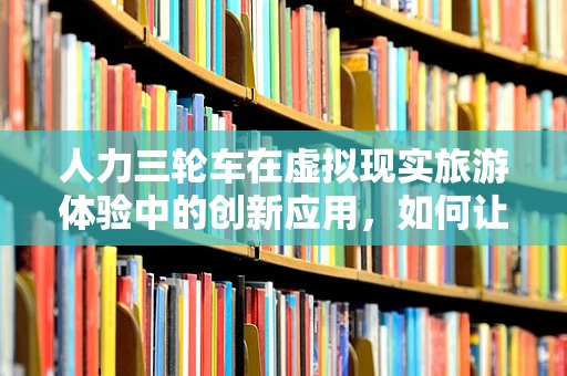 人力三轮车在虚拟现实旅游体验中的创新应用，如何让复古与未来碰撞？