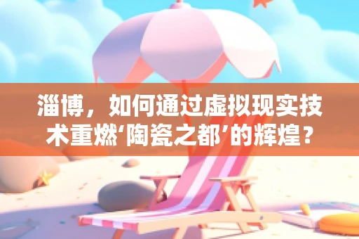淄博，如何通过虚拟现实技术重燃‘陶瓷之都’的辉煌？