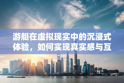游艇在虚拟现实中的沉浸式体验，如何实现真实感与互动性的完美融合？