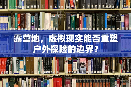 露营地，虚拟现实能否重塑户外探险的边界？