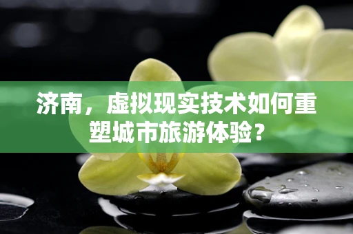济南，虚拟现实技术如何重塑城市旅游体验？