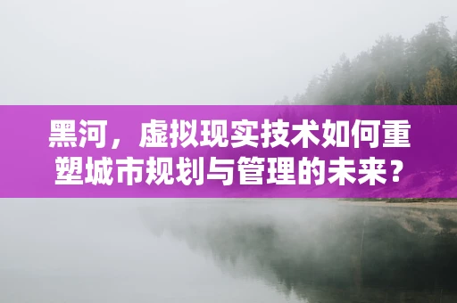 黑河，虚拟现实技术如何重塑城市规划与管理的未来？