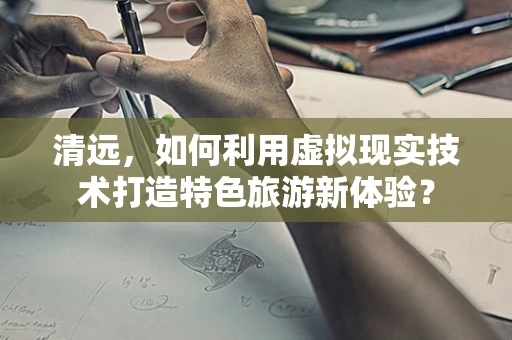 清远，如何利用虚拟现实技术打造特色旅游新体验？