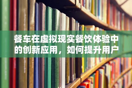 餐车在虚拟现实餐饮体验中的创新应用，如何提升用户体验？