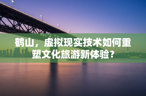 鹤山，虚拟现实技术如何重塑文化旅游新体验？