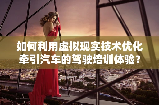 如何利用虚拟现实技术优化牵引汽车的驾驶培训体验？