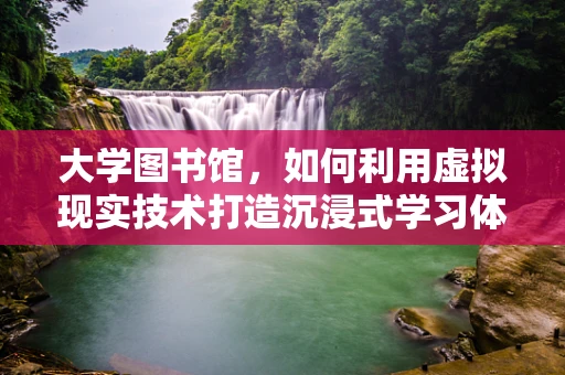 大学图书馆，如何利用虚拟现实技术打造沉浸式学习体验？