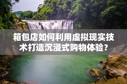 箱包店如何利用虚拟现实技术打造沉浸式购物体验？