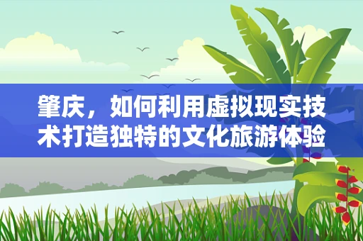 肇庆，如何利用虚拟现实技术打造独特的文化旅游体验？