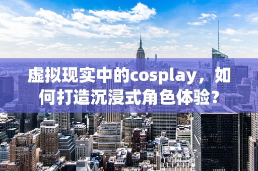 虚拟现实中的cosplay，如何打造沉浸式角色体验？