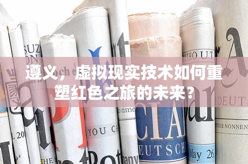 遵义，虚拟现实技术如何重塑红色之旅的未来？