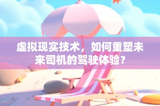 虚拟现实技术，如何重塑未来司机的驾驶体验？