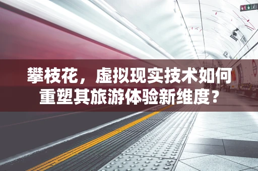 攀枝花，虚拟现实技术如何重塑其旅游体验新维度？