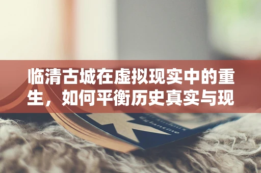 临清古城在虚拟现实中的重生，如何平衡历史真实与现代体验？