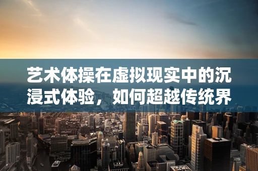 艺术体操在虚拟现实中的沉浸式体验，如何超越传统界限？