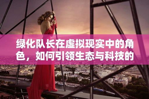 绿化队长在虚拟现实中的角色，如何引领生态与科技的完美融合？