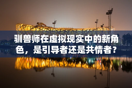 驯兽师在虚拟现实中的新角色，是引导者还是共情者？