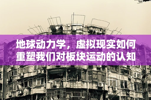 地球动力学，虚拟现实如何重塑我们对板块运动的认知？