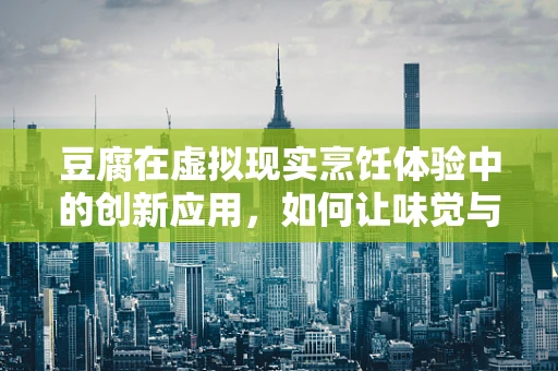 豆腐在虚拟现实烹饪体验中的创新应用，如何让味觉与触觉并驾齐驱？