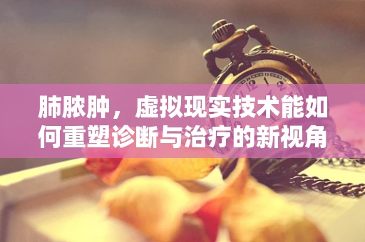 肺脓肿，虚拟现实技术能如何重塑诊断与治疗的新视角？