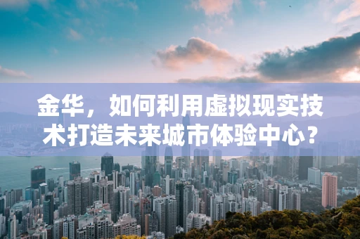 金华，如何利用虚拟现实技术打造未来城市体验中心？