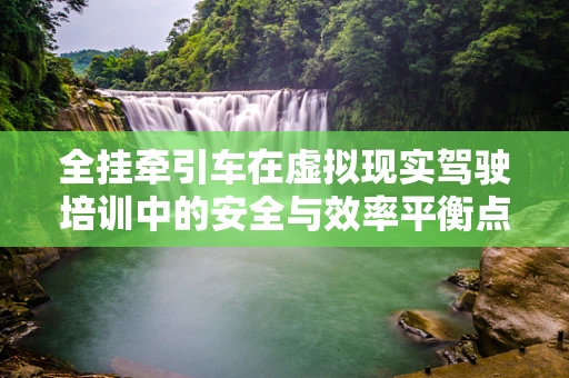 全挂牵引车在虚拟现实驾驶培训中的安全与效率平衡点在哪里？