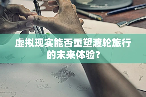 虚拟现实能否重塑渡轮旅行的未来体验？