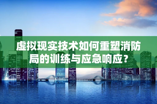 虚拟现实技术如何重塑消防局的训练与应急响应？