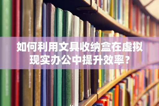 如何利用文具收纳盒在虚拟现实办公中提升效率？