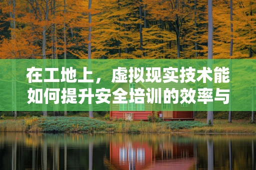 在工地上，虚拟现实技术能如何提升安全培训的效率与效果？