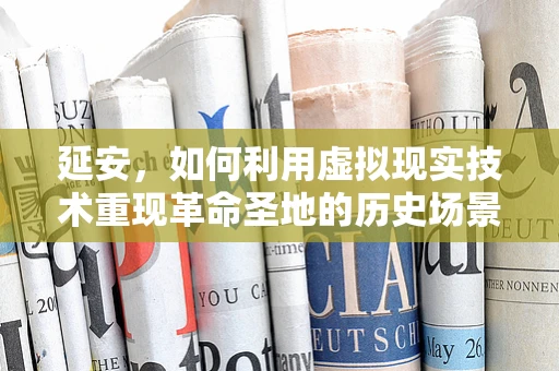 延安，如何利用虚拟现实技术重现革命圣地的历史场景？