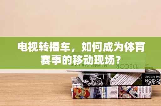 电视转播车，如何成为体育赛事的移动现场？
