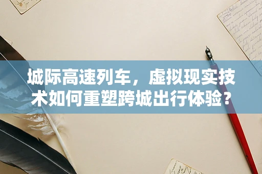 城际高速列车，虚拟现实技术如何重塑跨城出行体验？