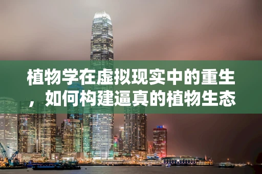植物学在虚拟现实中的重生，如何构建逼真的植物生态体验？