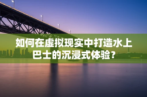 如何在虚拟现实中打造水上巴士的沉浸式体验？